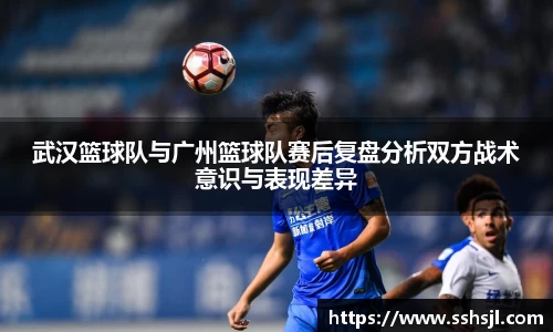 武汉篮球队与广州篮球队赛后复盘分析双方战术意识与表现差异